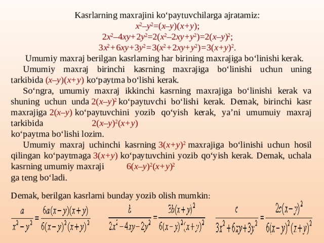 Kasrlarning maxrajini ko‘paytuvchilarga ajratamiz: x 2 – y 2 =( x–y )( x+y ); 2 x 2 – 4 xy+ 2 y 2 =2( x 2 –2 xy+y 2 )=2( x–y ) 2 ; 3 x 2 + 6 xy+ 3 y 2 = 3( x 2 + 2 xy+y 2 ) = 3( x+y ) 2 .   Umumiy maxraj berilgan kasrlarning har birining maxrajiga bo‘linishi kerak. Umumiy maxraj birinchi kasrning maxrajiga bo‘linishi uchun uning tarkibida  ( x–y )( x+y )  ko‘paytma bo‘lishi kerak. So‘ngra, umumiy maxraj ikkinchi kasrning maxrajiga bo‘linishi kerak va shuning uchun unda  2( x–y ) 2   ko‘paytuvchi bo‘lishi kerak. Demak, birinchi kasr maxrajiga  2( x–y )  ko‘paytuvchini yozib qo‘yish kerak, ya’ni umumuiy maxraj tarkibida    2( x–y ) 2 ( x+y ) ko‘paytma bo‘lishi lozim. Umumiy maxraj uchinchi kasrning  3( x+y ) 2  maxrajiga bo‘linishi uchun hosil qilingan ko‘paytmaga  3( x+y )  ko‘paytuvchini yozib qo‘yish kerak. Demak, uchala kasrning umumiy maxraji    6( x–y ) 2 ( x+y ) 2 ga teng bo‘ladi. Demak, berilgan kasrlarni bunday yozib olish mumkin :