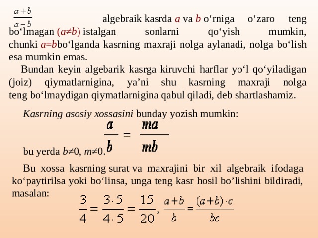 algebraik kasrda  a  va  b  o‘rniga o‘zaro teng bo‘lmagan  ( a ≠ b )  istalgan sonlarni qo‘yish mumkin, chunki  a = b bo‘lganda kasrning maxraji nolga aylanadi, nolga bo‘lish esa mumkin emas. Bundan keyin algebarik kasrga kiruvchi harflar yo‘l qo‘yiladigan (joiz) qiymatlarnigina, ya’ni shu kasrning maxraji nolga teng bo‘lmaydigan qiymatlarnigina qabul qiladi, deb shartlashamiz. Kasrning asosiy xossasini  bunday yozish mumkin: bu yerda  b ≠0,  m ≠0.   Bu xossa kasrning surat va maxrajini bir xil algebraik ifodaga ko‘paytirilsa yoki bo‘linsa, unga teng kasr hosil bo’lishini bildiradi, masalan: