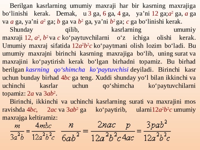 Berilgan kasrlarning umumiy maxraji har bir kasrning maxrajiga bo‘linishi kerak. Demak, u  3  ga,  6  ga,  4  ga, ya’ni  12  ga; a 2  ga,  a  ga va  a  ga, ya’ni  a 2  ga;  b  ga va  b 2  ga, ya’ni  b 2   ga;  c  ga bo‘linishi kerak. Shunday qilib, kasrlarning umumiy maxraji  12,  a 2 ,  b 2   va  c   ko‘paytuvchilarni o‘z ichiga olishi kerak. Umumiy maxraj sifatida  12 a 2 b 2 c  ko‘paytmani olish lozim bo‘ladi. Bu umumiy maxrajni birinchi kasrning maxrajiga bo‘lib, uning surat va maxrajini ko‘paytirish kerak bo‘lgan birhadni topamiz. Bu birhad berilgan  kasrning qo‘shimcha ko‘paytuvchisi  deyiladi. Birinchi kasr uchun bunday birhad  4 bc  ga teng. Xuddi shunday yo‘l bilan ikkinchi va uchinchi kasrlar uchun qo‘shimcha ko‘paytuvchilarni topamiz:  2 a  va  3 ab 2 . Birinchi, ikkinchi va uchinchi kasrlarning surati va maxrajini mos ravishda  4 bc , 2 ac  va  3 ab 2  ga ko‘paytirib, ularni 12 a 2 b 2 c   umumiy maxrajga keltiramiz: