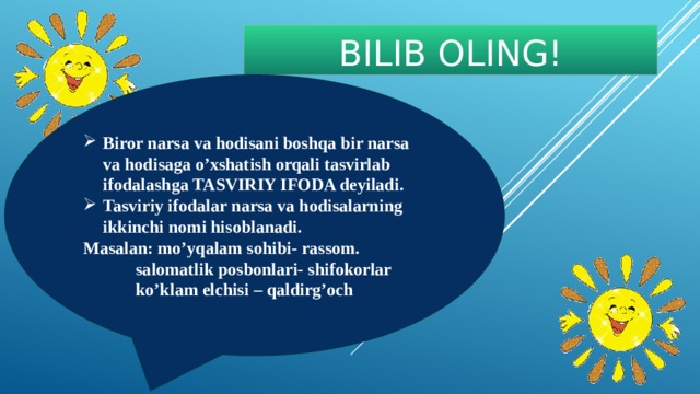 BILIB OLING! Biror narsa va hodisani boshqa bir narsa va hodisaga o’xshatish orqali tasvirlab ifodalashga TASVIRIY IFODA deyiladi. Tasviriy ifodalar narsa va hodisalarning ikkinchi nomi hisoblanadi. Masalan: mo’yqalam sohibi- rassom.   salomatlik posbonlari- shifokorlar   ko’klam elchisi – qaldirg’och