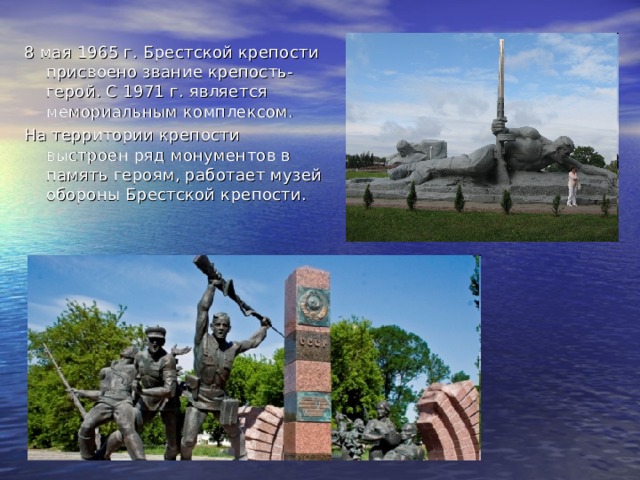 8 мая 1965 г. Брестской крепости присвоено звание крепость-герой. С 1971 г. является мемориальным комплексом. На территории крепости выстроен ряд монументов в память героям, работает музей обороны Брестской крепости.