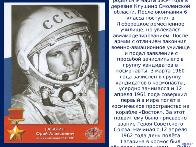 Юрий Алексеевич Гагарин родился 9 марта 1934 года в деревне Клушино Смоленской области. После окончания 6 класса поступил в Люберецкое ремесленное училище, но увлекался авиамоделированием. После армии с отличием закончил военно-авиационное училище и подал заявление с просьбой зачислить его в группу кандидатов в космонавты. 3 марта 1960 года зачислен в группу кандидатов в космонавты, усердно занимался и 12 апреля 1961 года совершил первый в мире полёт в космическое пространство на корабле «Восток». За этот подвиг ему было присвоено звание Героя Советского Союза. Начиная с 12 апреля 1962 года день полёта Гагарина в космос был объявлен праздником — Днём космонавтики.