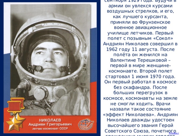 Андриян Николаев родился 5 сентября 1929 года. Будучи в армии он увлекся курсами воздушных стрелков, и его, как лучшего курсанта, приняли во Фрунзенское военное авиационное училище летчиков. Первый полет с позывным «Сокол» Андриян Николаев совершил в 1962 году 11 августа. После полёта он женился на Валентине Терешковой – первой в мире женщине-космонавте. Второй полет стартовал 1 июня 1970 года. Он первый работал в космосе без скафандра. После больших перегрузок в космосе, космонавты на земле не смогли ходить. Врачи назвали такое состояние «эффект Николаева». Андриян Николаев дважды удостоен высочайшего звания Герой Советского Союза, почетного гражданина многих городов России и соседних республик.
