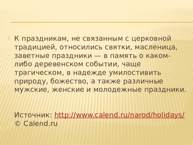 К праздникам, не связанным с церковной традицией, относились святки, масленица, заветные праздники — в память о каком-либо деревенском событии, чаще трагическом, в надежде умилостивить природу, божество, а также различные мужские, женские и молодежные праздники.   Источник: http://www.calend.ru/narod/holidays/