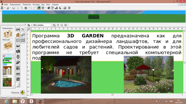 Программа 3D GARDEN предназначена как для профессионального дизайнера ландшафтов, так и для любителей садов и растений. Проектирование в этой программе не требует специальной компьютерной подготовки.