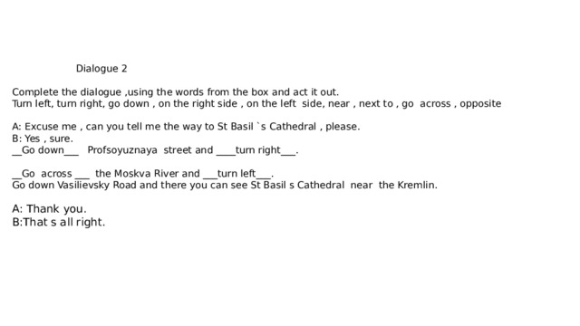 Dialogue 2   Complete the dialogue ,using the words from the box and act it out.  Turn left, turn right, go down , on the right side , on the left side, near , next to , go across , opposite   A: Excuse me , can you tell me the way to St Basil `s Cathedral , please.  B: Yes , sure.  __Go down___ Profsoyuznaya street and ____turn right___.   __Go across ___ the Moskva River and ___turn left___.  Go down Vasilievsky Road and there you can see St Basil s Cathedral near the Kremlin.   A: Thank you.  B:That s all right.