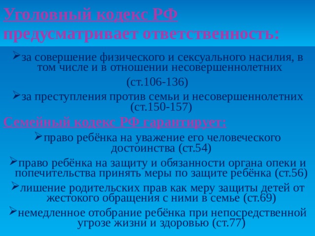Уголовный кодекс РФ предусматривает ответственность:   за совершение физического и сексуального насилия, в том числе и в отношении несовершеннолетних (ст.106-136) за преступления против семьи и несовершеннолетних (ст.150-157) Семейный кодекс РФ гарантирует: