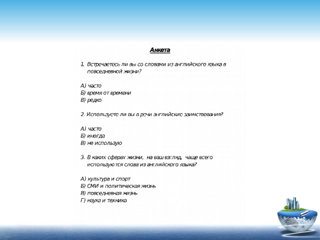 А) часто Б) время от времени В) редко 2. Используете ли вы в речи английские заимствования? А) часто Б) иногда В) не использую В каких сферах жизни, на ваш взгляд, чаще всего используются слова из английского языка? А) культура и спорт Б) СМИ и политическая жизнь В) повседневная жизнь Г) наука и техника