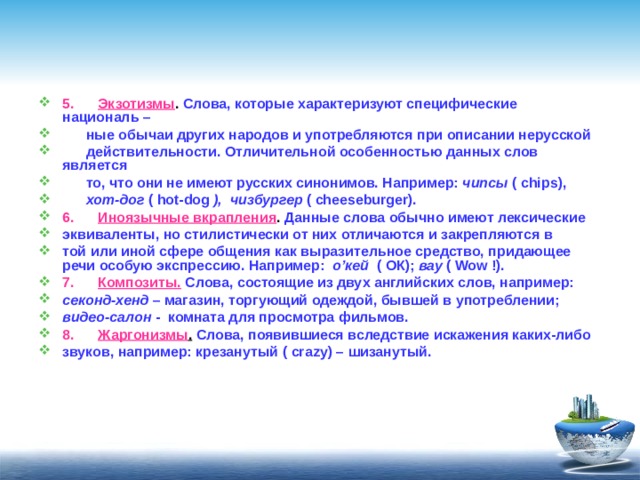 5.        Экзотизмы . Слова, которые характеризуют специфические националь –  ные обычаи других народов и употребляются при описании нерусской  действительности. Отличительной особенностью данных слов является  то, что они не имеют русских синонимов. Например: чипсы ( chips ),  хот-дог ( hot - dog ),  чизбургер ( cheeseburger ). 6.      Иноязычные вкрапления . Данные слова обычно имеют лексические эквиваленты, но стилистически от них отличаются и закрепляются в той или иной сфере общения как выразительное средство, придающее речи особую экспрессию. Например: о’кей ( ОК); вау ( Wow !). 7.      Композиты.  Слова, состоящие из двух английских слов, например: секонд-хенд – магазин, торгующий одеждой, бывшей в употреблении; видео-салон - комната для просмотра фильмов. 8.      Жаргонизмы .