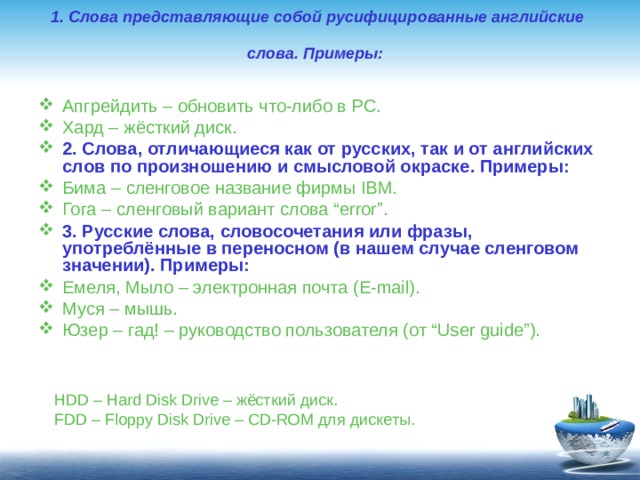 1. Слова представляющие собой русифицированные английские  слова. Примеры:    Апгрейдить – обновить что-либо в PC. Хард – жёсткий диск. 2. Слова, отличающиеся как от русских, так и от английских слов по произношению и смысловой окраске. Примеры: Бима – сленговое название фирмы IBM. Гога – сленговый вариант слова “error”. 3. Русские слова, словосочетания или фразы, употреблённые в переносном (в нашем случае сленговом значении). Примеры: Емеля, Мыло – электронная почта (E-mail). Муся – мышь. Юзер – гад! – руководство пользователя (от “User guide”).  HDD – Hard Disk Drive – жёсткий диск. FDD – Floppy Disk Drive – CD-ROM для  дискеты .