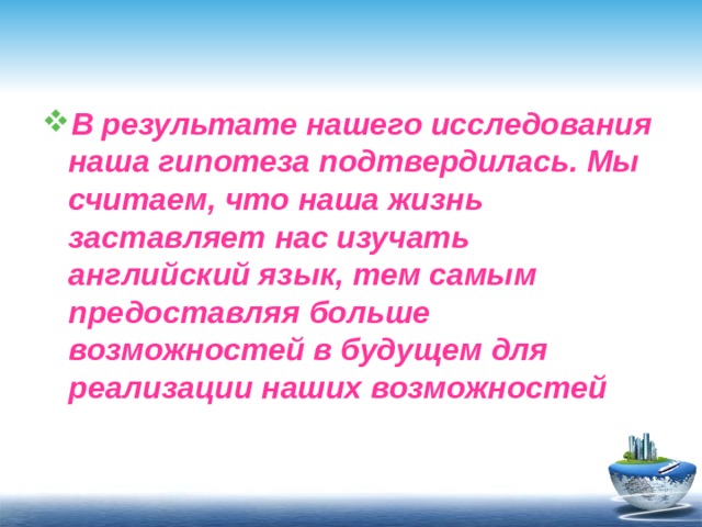 В результате нашего исследования наша гипотеза подтвердилась. Мы считаем, что наша жизнь заставляет нас изучать английский язык, тем самым предоставляя больше возможностей в будущем для реализации наших возможностей