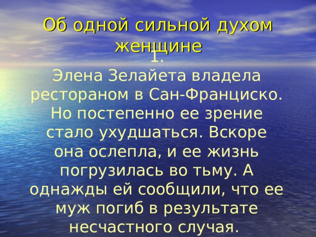 Об одной сильной духом женщине 1. Элена Зелайета владела рестораном в Сан-Франциско. Но постепенно ее зрение стало ухудшаться. Вскоре она ослепла, и ее жизнь погрузилась во тьму. А однажды ей сообщили, что ее муж погиб в результате несчастного случая.