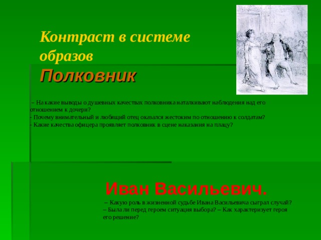 Контраст в системе образов Полковник  –  На какие выводы о душевных качествах полковника наталкивают наблюдения над его отношением к дочери?  - Почему внимательный и любящий отец оказался жестоким по отношению к солдатам? - Какие качества офицера проявляет полковник в сцене наказания на плацу?   Иван Васильевич.  –  Какую роль в жизненной судьбе Ивана Васильевича сыграл случай? – Была ли перед героем ситуация выбора? – Как  характеризует героя  его решение?