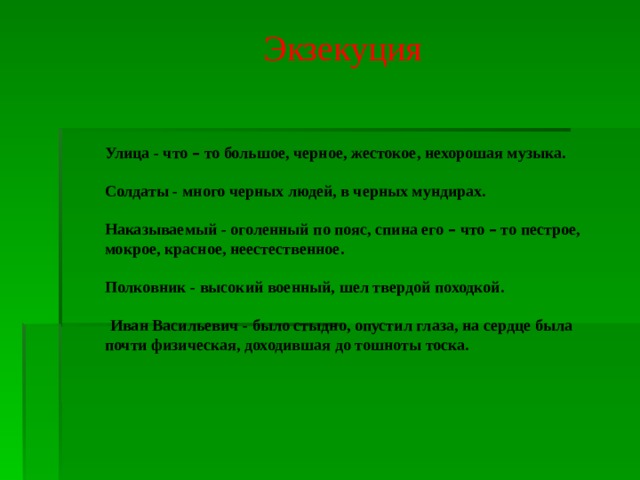 Экзекуция    Улица - что – то большое, черное, жестокое, нехорошая музыка.  Солдаты - много черных людей, в черных мундирах.  Наказываемый - оголенный по пояс, спина его – что – то пестрое, мокрое, красное, неестественное.  Полковник - высокий военный, шел твердой походкой.    Иван Васильевич - было стыдно, опустил глаза, на сердце была почти физическая, доходившая до тошноты тоска.