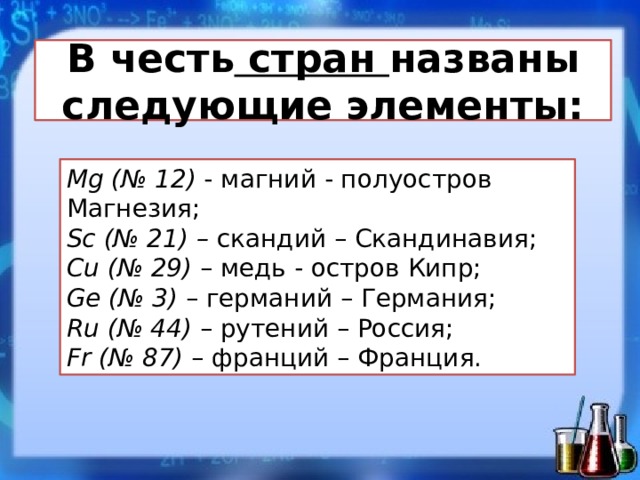 В честь стран названы следующие элементы: Mg (№ 12)  - магний - полуостров Магнезия;  Sc (№ 21) –  скандий – Скандинавия;  Cu (№ 29)  – медь - остров Кипр;  Ge (№ 3)  – германий – Германия;  Ru (№ 44)  – рутений – Россия;  Fr (№ 87)  – франций – Франция.