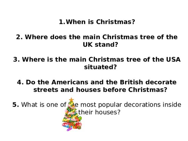 When is Christmas?  2. Where does the main Christmas tree of the UK stand?  3. Where is the main Christmas tree of the USA situated?  4. Do the Americans and the British decorate streets and houses before Christmas?  5. What is one of the most popular decorations inside their houses?