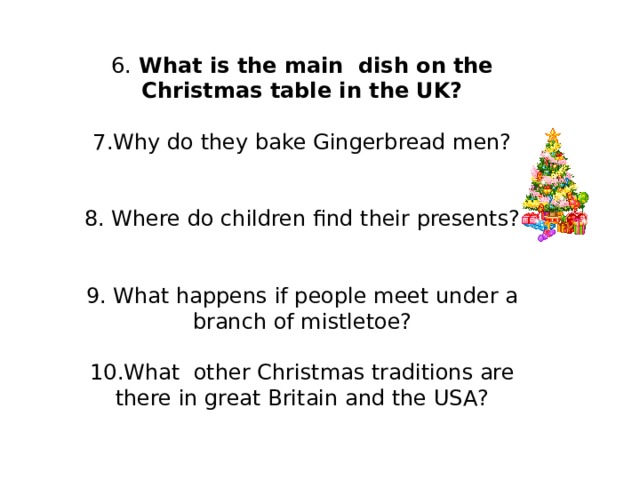 6. What is the main dish on the Christmas table in the UK? 7.Why do they bake Gingerbread men? 8. Where do children find their presents? 9. What happens if people meet under a branch of mistletoe? 10.What other Christmas traditions are there in great Britain and the USA?