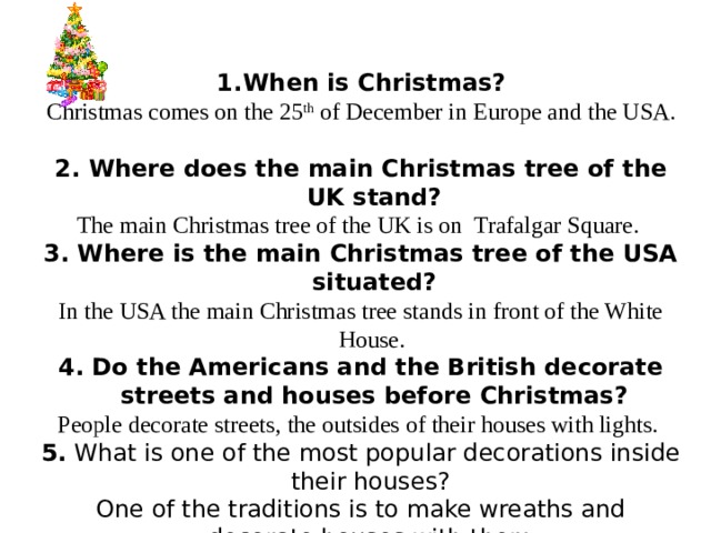 When is Christmas? Christmas comes on the 25 th of December in Europe and the USA.  2. Where does the main Christmas tree of the UK stand? The main Christmas tree of the UK is on Trafalgar Square. 3. Where is the main Christmas tree of the USA situated? In the USA the main Christmas tree stands in front of the White House. 4. Do the Americans and the British decorate streets and houses before Christmas? People decorate streets, the outsides of their houses with lights. 5. What is one of the most popular decorations inside their houses? One of the traditions is to make wreaths and decorate houses with them.
