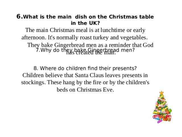 6. What is the main dish on the Christmas table in the UK? The main Christmas meal is at lunchtime or early afternoon. It's normally roast turkey and vegetables. 7.Why do they bake Gingerbread men? 8. Where do children find their presents? Children believe that Santa Claus leaves presents in stockings. These hang by the fire or by the children's beds on Christmas Eve. They bake Gingerbread men as a reminder that God has created the man.