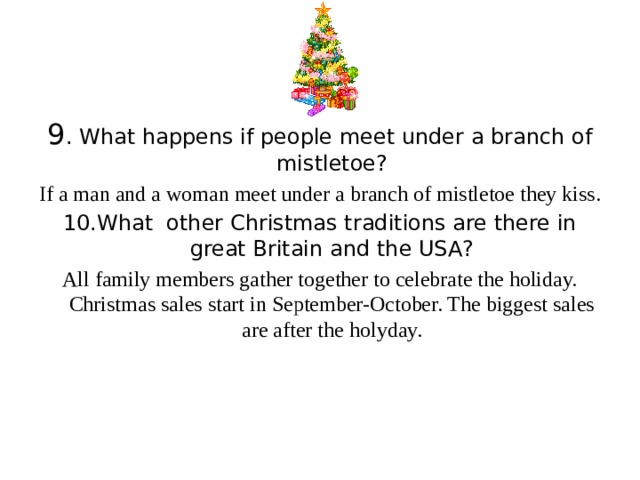 9 . What happens if people meet under a branch of mistletoe? If a man and a woman meet under a branch of mistletoe they kiss. 10.What other Christmas traditions are there in great Britain and the USA? All family members gather together to celebrate the holiday. Christmas sales start in September-October. The biggest sales are after the holyday.