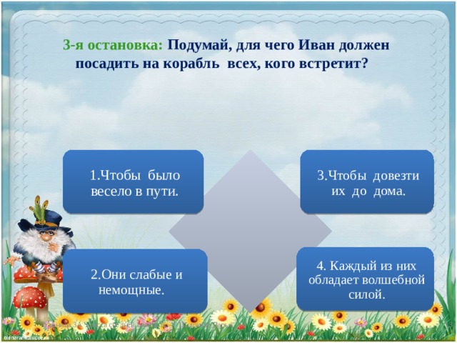 3-я остановка: Подумай, для чего Иван должен посадить на корабль всех, кого встретит? 1.Чтобы было весело в пути. 3.Чтобы довезти их до дома. 4. Каждый из них обладает волшебной силой. 2.Они слабые и немощные. Ученица 3А класса средней школы № 47 Шишкова Дарья