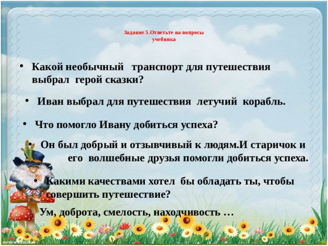 Задание 5.Ответьте на вопросы  учебника   Какой необычный транспорт для путешествия выбрал герой сказки? Иван выбрал для путешествия летучий корабль. Что помогло Ивану добиться успеха? Он был добрый и отзывчивый к людям.И старичок и его волшебные друзья помогли добиться успеха. Какими качествами хотел бы обладать ты, чтобы совершить путешествие? Ум, доброта, смелость, находчивость …