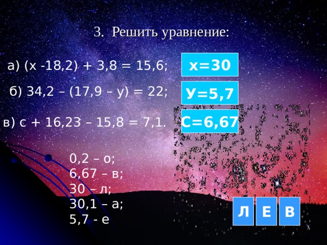 3. Решить уравнение: х= 3 0 а) (х -18,2) + 3,8 = 15,6; б) 34,2 – (17,9 – у) = 22; У=5,7 С=6,67 в) с + 16,23 – 15,8 = 7,1.  0,2 – о; 6,67 – в; 30 – л; 30,1 – а; 5,7 - е Л Е В