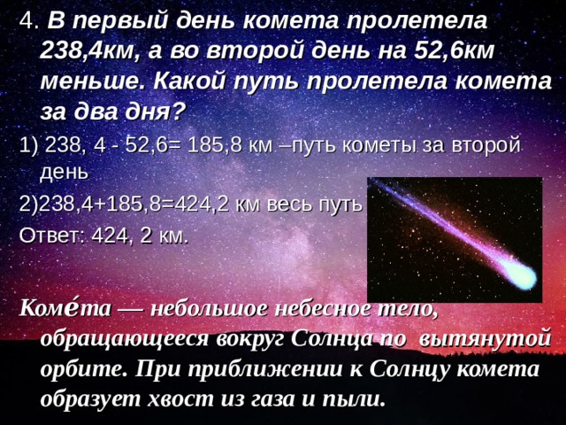 4. В первый день комета пролетела 238,4км, а во второй день на 52,6км меньше. Какой путь пролетела комета за два дня? 1) 238, 4 - 52,6= 185,8 км –путь кометы за второй день 2)238,4+185,8=424,2 км весь путь Ответ: 424, 2 км. Коме́та — небольшое небесное тело, обращающееся вокруг Солнца по вытянутой орбите. При приближении к Солнцу комета образует хвост из газа и пыли.