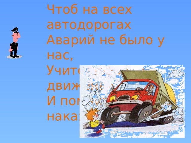 Чтоб на всех автодорогах Аварий не было у нас, Учите правила движенья И помните про наш наказ!