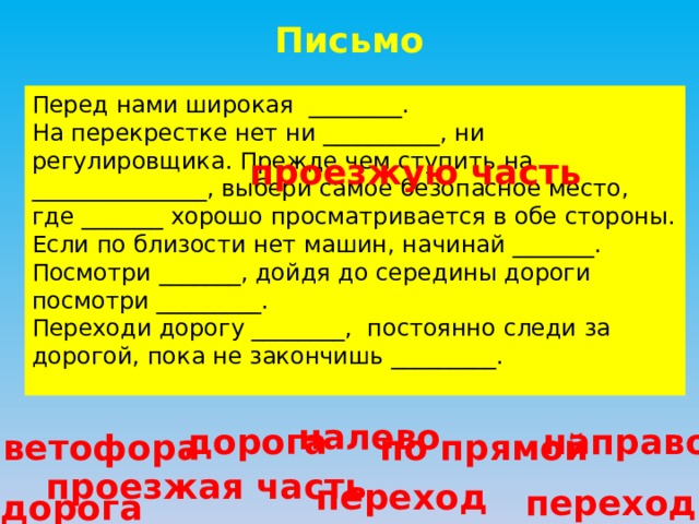 Письмо Перед нами широкая ________. На перекрестке нет ни __________, ни регулировщика. Прежде чем ступить на _______________, выбери самое безопасное место, где _______ хорошо просматривается в обе стороны. Если по близости нет машин, начинай _______. Посмотри _______, дойдя до середины дороги посмотри _________. Переходи дорогу ________, постоянно следи за дорогой, пока не закончишь _________. проезжую часть налево дорога направо светофора по прямой проезжая часть переход переход дорога