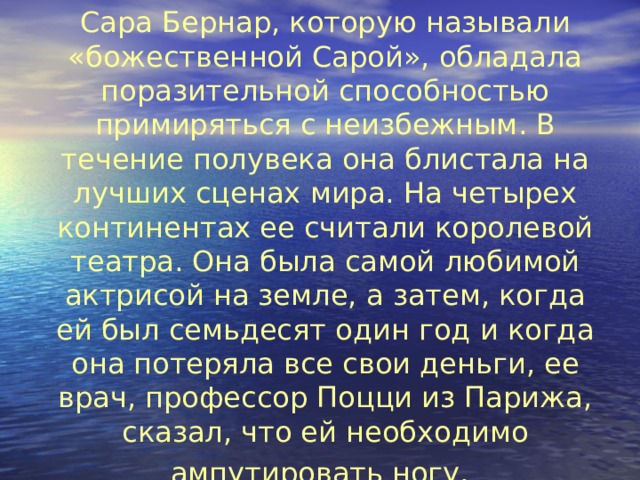 4.  Сара Бернар, которую называли «божественной Сарой», обладала поразительной способностью примиряться с неизбежным. В течение полувека она блистала на лучших сценах мира. На четырех континентах ее считали королевой театра. Она была самой любимой актрисой на земле, а затем, когда ей был семьдесят один год и когда она потеряла все свои деньги, ее врач, профессор Поцци из Парижа, сказал, что ей необходимо ампутировать ногу.