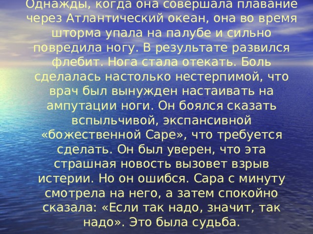 Однажды, когда она совершала плавание через Атлантический океан, она во время шторма упала на палубе и сильно повредила ногу. В результате развился флебит. Нога стала отекать. Боль сделалась настолько нестерпимой, что врач был вынужден настаивать на ампутации ноги. Он боялся сказать вспыльчивой, экспансивной «божественной Саре», что требуется сделать. Он был уверен, что эта страшная новость вызовет взрыв истерии. Но он ошибся. Сара с минуту смотрела на него, а затем спокойно сказала: «Если так надо, значит, так надо». Это была судьба.