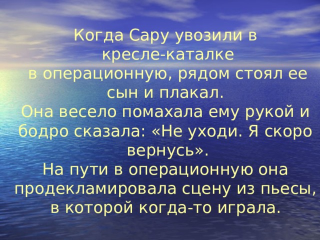 Когда Сару увозили в  кресле-каталке  в операционную, рядом стоял ее  сын и плакал.  Она весело помахала ему рукой и  бодро сказала: «Не уходи. Я скоро  вернусь».  На пути в операционную она  продекламировала сцену из пьесы,  в которой когда-то играла.