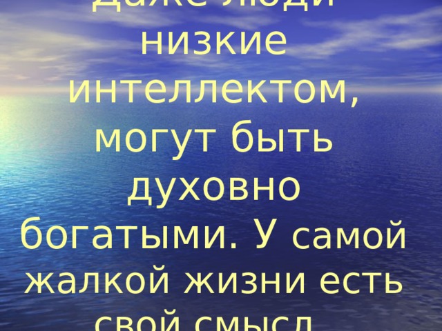 Даже люди низкие интеллектом, могут быть духовно богатыми. У самой жалкой жизни есть свой смысл.