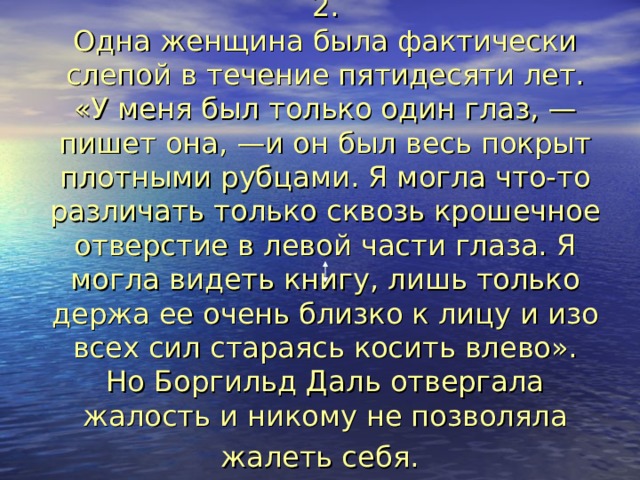 2.  Одна женщина была фактически слепой в течение пятидесяти лет. «У меня был только один глаз, —пишет она, —и он был весь покрыт плотными рубцами. Я могла что-то различать только сквозь крошечное отверстие в левой части глаза. Я могла видеть книгу, лишь только держа ее очень близко к лицу и изо всех сил стараясь косить влево».  Но Боргильд Даль отвергала жалость и никому не позволяла жалеть себя.