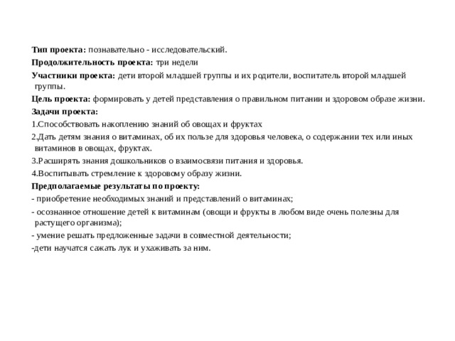 Тип проекта:  познавательно - исследовательский. Продолжительность проекта: три недели Участники проекта:  дети второй младшей группы и их родители, воспитатель второй младшей группы. Цель проекта:  формировать у детей представления о правильном питании и здоровом образе жизни. Задачи проекта: 1.Способствовать накоплению знаний об овощах и фруктах 2.Дать детям знания о витаминах, об их пользе для здоровья человека, о содержании тех или иных витаминов в овощах, фруктах. 3.Расширять знания дошкольников о взаимосвязи питания и здоровья. 4.Воспитывать стремление к здоровому образу жизни. Предполагаемые результаты по проекту: - приобретение необходимых знаний и представлений о витаминах; - осознанное отношение детей к витаминам (овощи и фрукты в любом виде очень полезны для растущего организма); - умение решать предложенные задачи в совместной деятельности; -дети научатся сажать лук и ухаживать за ним.