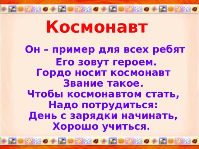 Космонавт  Он – пример для всех ребят  Его зовут героем.  Гордо носит космонавт  Звание такое.  Чтобы космонавтом стать,  Надо потрудиться:  День с зарядки начинать,  Хорошо учиться.