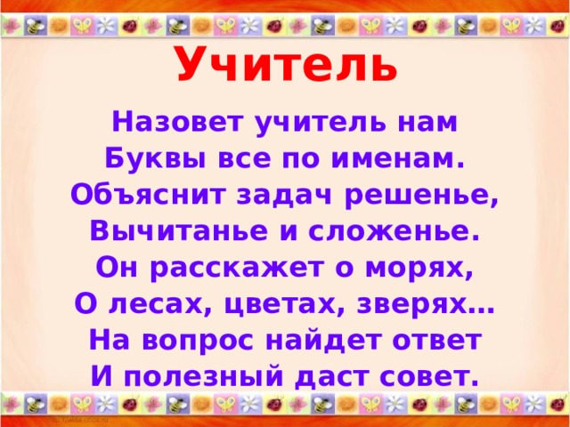 Учитель   Назовет учитель нам Буквы все по именам. Объяснит задач решенье, Вычитанье и сложенье. Он расскажет о морях, О лесах, цветах, зверях… На вопрос найдет ответ И полезный даст совет.