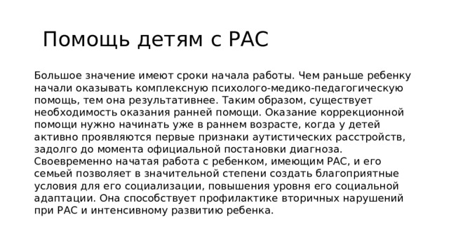 Помощь детям с РАС Большое значение имеют сроки начала работы. Чем раньше ребенку начали оказывать комплексную психолого-медико-педагогическую помощь, тем она результативнее. Таким образом, существует необходимость оказания ранней помощи. Оказание коррекционной помощи нужно начинать уже в раннем возрасте, когда у детей активно проявляются первые признаки аутистических расстройств, задолго до момента официальной постановки диагноза. Своевременно начатая работа с ребенком, имеющим РАС, и его семьей позволяет в значительной степени создать благоприятные условия для его социализации, повышения уровня его социальной адаптации. Она способствует профилактике вторичных нарушений при РАС и интенсивному развитию ребенка.