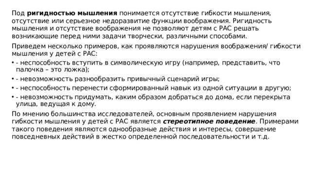 Под ригидностью мышления понимается отсутствие гибкости мышления, отсутствие или серьезное недоразвитие функции воображения. Ригидность мышления и отсутствие воображения не позволяют детям с РАС решать возникающие перед ними задачи творчески, различными способами. Приведем несколько примеров, как проявляются нарушения воображения/ гибкости мышления у детей с РАС: - неспособность вступить в символическую игру (например, представить, что палочка – это ложка); - невозможность разнообразить привычный сценарий игры; - неспособность перенести сформированный навык из одной ситуации в другую; - невозможность придумать, каким образом добраться до дома, если перекрыта улица, ведущая к дому. По мнению большинства исследователей, основным проявлением нарушения гибкости мышления у детей с РАС является стереотипное поведение . Примерами такого поведения являются однообразные действия и интересы, совершение повседневных действий в жестко определенной последовательности и т.д.