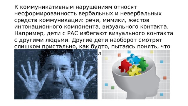 К коммуникативным нарушениям относят несформированность вербальных и невербальных средств коммуникации: речи, мимики, жестов интонационного компонента, визуального контакта. Например, дети с РАС избегают визуального контакта с другими людьми. Другие дети наоборот смотрят слишком пристально, как будто, пытаясь понять, что выражает взгляд другого человека.