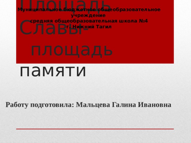 Муниципальное бюджетное общеобразовательное учреждение  средняя общеобразовательная школа №4  г. Нижний Тагил Площадь Славы - площадь памяти Долгие дебаты шли о месте расположения мемориала. Предлагались самые различные варианты. Кто-то предлагал возвести мемориал на площади перед Дворцом культуры вагоностроителей; кто-то – в конце строящегося тогда Ленинградского проспекта; кто-то – на площади перед заводом. Но большинство склонялось к тому, чтобы начать строительство мемориала на улице имени Богдана Хмельницкого за недавно  построенным кинотеатром «России», в месте пересечения с улицей Энтузиастов. Поначалу это место казалось очень удобным: здесь недавно были снесены «бруски», по обе стороны улицы Хмельницкого высились новенькие «хрущёвки», а со стороны кинотеатра разрастался сквер. Работу подготовила: Мальцева Галина Ивановна