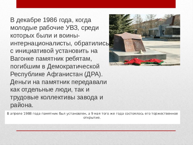 В декабре 1986 года, когда молодые рабочие УВЗ, среди которых были и воины-интернационалисты, обратились с инициативой установить на Вагонке памятник ребятам, погибшим в Демократической Республике Афганистан (ДРА). Деньги на памятник передавали как отдельные люди, так и трудовые коллективы завода и района. В апреле 1988 года памятник был установлен, а 9 мая того же года состоялось его торжественное открытие.  ..