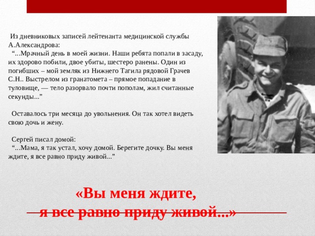   Из дневниковых записей лейтенанта медицинской службы А.Александрова:    “...Мрачный день в моей жизни. Наши ребята попали в засаду, их здорово побили, двое убиты, шестеро ранены. Один из погибших – мой земляк из Нижнего Тагила рядовой Грачев С.Н.. Выстрелом из гранатомета – прямое попадание в туловище, — тело разорвало почти пополам, жил считанные секунды...”     Оставалось три месяца до увольнения. Он так хотел видеть свою дочь и жену.      Сергей писал домой:    “...Мама, я так устал, хочу домой. Берегите дочку. Вы меня ждите, я все равно приду живой...” «Вы меня ждите,  я все равно приду живой...»