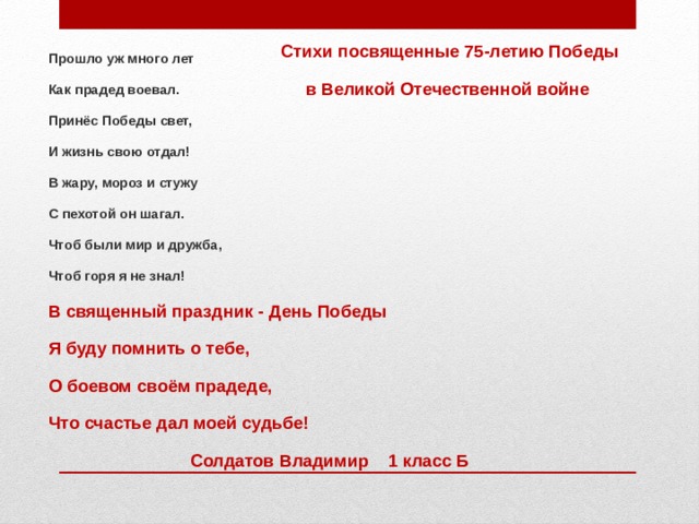 Стихи посвященные 75-летию Победы  в Великой Отечественной войне Прошло уж много лет Как прадед воевал. Принёс Победы свет, И жизнь свою отдал! В жару, мороз и стужу С пехотой он шагал. Чтоб были мир и дружба, Чтоб горя я не знал! В священный праздник - День Победы Я буду помнить о тебе, О боевом своём прадеде, Что счастье дал моей судьбе! Солдатов Владимир 1 класс Б