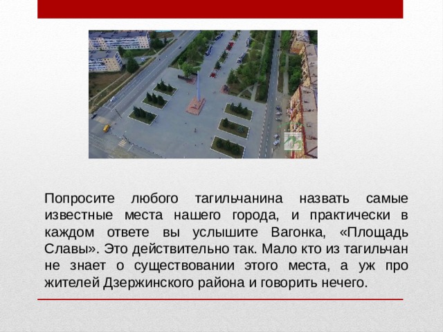 Попросите любого тагильчанина назвать самые известные места нашего города, и практически в каждом ответе вы услышите Вагонка, «Площадь Славы». Это действительно так. Мало кто из тагильчан не знает о существовании этого места, а уж про жителей Дзержинского района и говорить нечего.