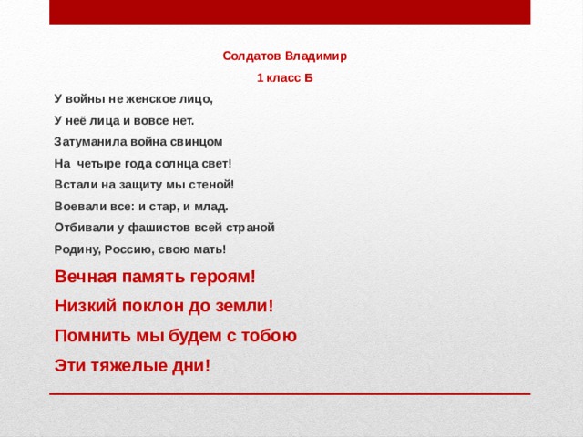 Солдатов Владимир 1 класс Б У войны не женское лицо, У неё лица и вовсе нет. Затуманила война свинцом На четыре года солнца свет! Встали на защиту мы стеной! Воевали все: и стар, и млад. Отбивали у фашистов всей страной Родину, Россию, свою мать! Вечная память героям! Низкий поклон до земли! Помнить мы будем с тобою Эти тяжелые дни!