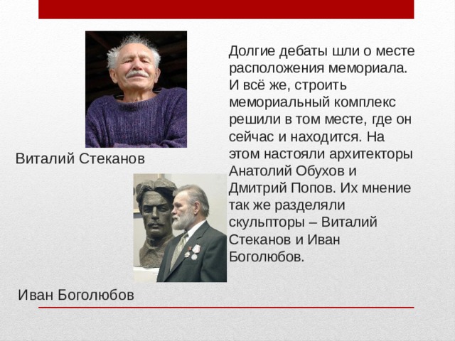 Долгие дебаты шли о месте расположения мемориала. И всё же, строить мемориальный комплекс решили в том месте, где он сейчас и находится. На этом настояли архитекторы Анатолий Обухов и Дмитрий Попов. Их мнение так же разделяли скульпторы – Виталий Стеканов и Иван Боголюбов.  Виталий Стеканов Иван Боголюбов 