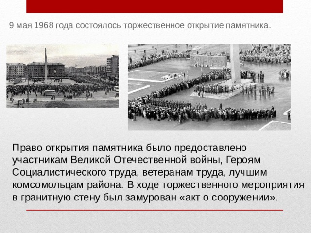 9 мая 1968 года состоялось торжественное открытие памятника. Право открытия памятника было предоставлено участникам Великой Отечественной войны, Героям Социалистического труда, ветеранам труда, лучшим комсомольцам района. В ходе торжественного мероприятия в гранитную стену был замурован «акт о сооружении».