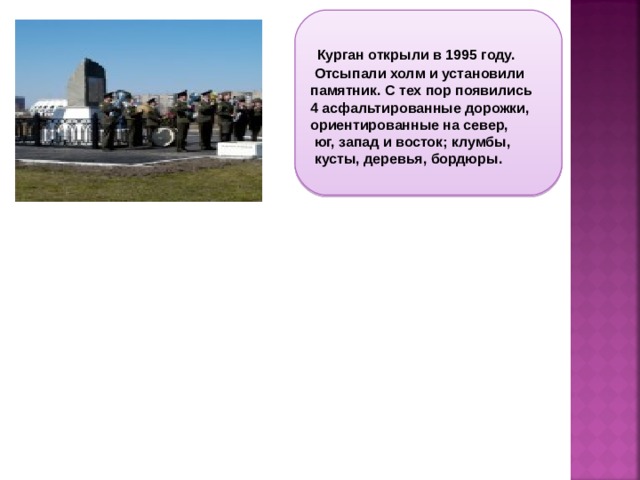 Курган открыли в 1995 году.  Отсыпали холм и установили памятник. С тех пор появились 4 асфальтированные дорожки, ориентированные на север,  юг, запад и восток; клумбы,  кусты, деревья, бордюры.